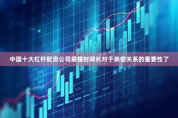 中国十大杠杆配资公司最懂时间长对于亲密关系的重要性了