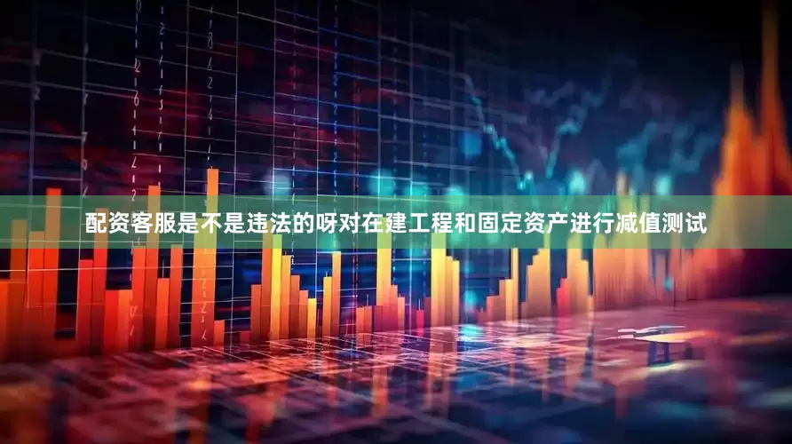 配资客服是不是违法的呀对在建工程和固定资产进行减值测试