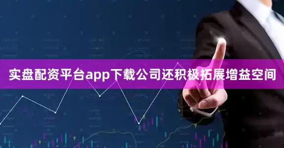 实盘配资平台app下载公司还积极拓展增益空间