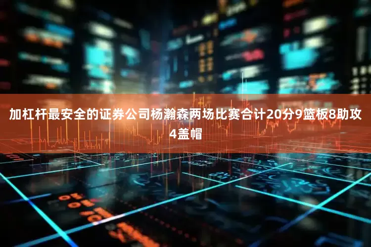 加杠杆最安全的证券公司杨瀚森两场比赛合计20分9篮板8助攻4盖帽
