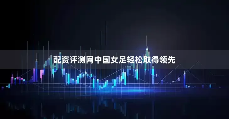 配资评测网中国女足轻松取得领先