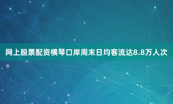 网上股票配资横琴口岸周末日均客流达8.8万人次