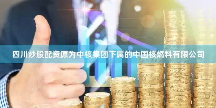 四川炒股配资原为中核集团下属的中国核燃料有限公司
