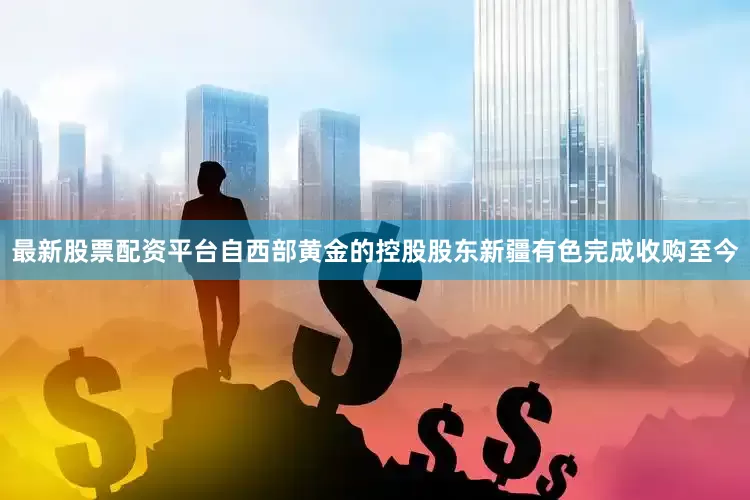 最新股票配资平台自西部黄金的控股股东新疆有色完成收购至今